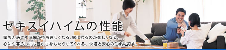 セキスイハイムの性能 家族と過ごす時間が待ち遠しくなる、家に帰るのが楽しくなる、心にも暮らしにも豊かさをもたらしてくれる、快適と安心の住まいです。