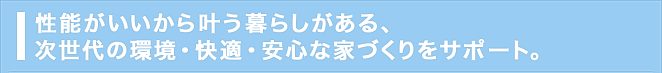 性能がいいから叶う暮らしがある、次世代の環境・快適・安心な家づくりをサポート。
