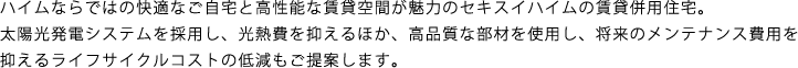 ハイムならではの快適なご自宅と高性能な賃貸空間が魅力のセキスイハイムの賃貸併用住宅。太陽光発電システムを採用し、光熱費を抑えるほか、高品質な部材を使用し、将来のメンテナンス費用を抑えるライフサイクルコストの低減もご提案します。