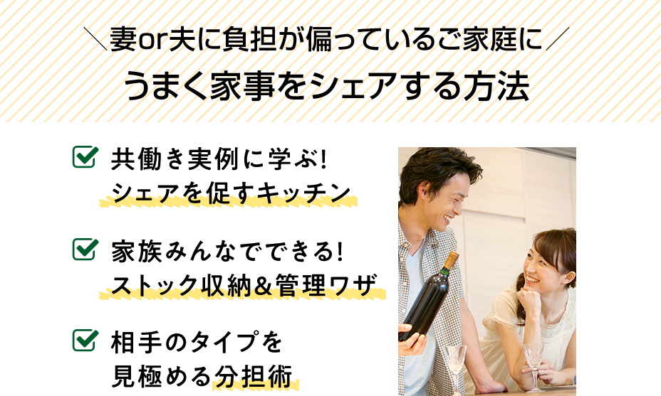 妻or夫に負担が偏っているご家庭に。うまく家事をシェアする方法。共働き実例に学ぶ！シェアを促すキッチン。家族みんなでできる！ストック収納＆管理ワザ。相手のタイプを見極める分担術