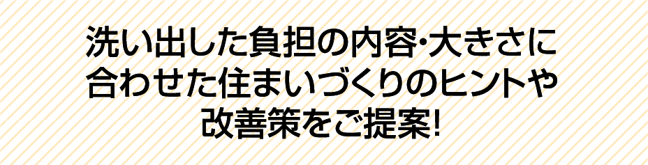 洗い出した負担の内容・大きさに合わせた住まいづくりのヒントや改善策をご提案！