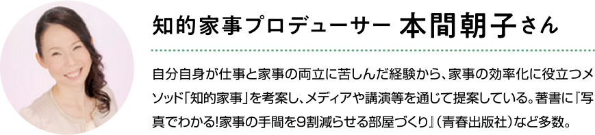 知的家事プロデューサー本間朝子さん。自分自身が仕事と家事の両立に苦しんだ経験から、家事の効率化に役立つメソッド知的家事を考案し、メディアや講演等を通じて提案している。著書に写真でわかる！家事の手間を９割減らせる部屋づくり（青春出版社）など多数。