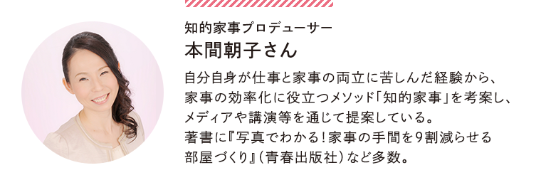 知的家事プロデューサー 本間朝子さん…自分自身が仕事と家事の両立に苦しんだ経験から、家事の効率化に役立つメソッド「知的家事」を考案し、メディアや講演等を通じて提案している。著書に『写真でわかる！家事の手間を9割減らせる部屋づくり』（青春出版社）など多数。