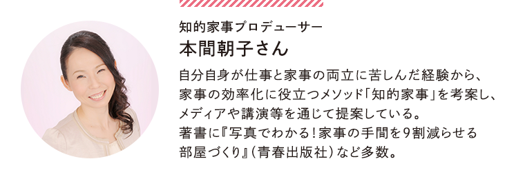 知的家事プロデューサー本間朝子さん。自分自身が仕事と家事の両立に苦しんだ経験から、家事の効率化に役立つメソッド知的家事を考案し、メディアや講演等を通じて提案している。著書に写真でわかる！家事の手間を９割減らせる部屋づくり（青春出版社）など多数。