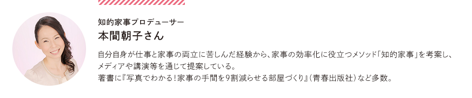 知的家事プロデューサー 本間朝子さん…自分自身が仕事と家事の両立に苦しんだ経験から、家事の効率化に役立つメソッド「知的家事」を考案し、メディアや講演等を通じて提案している。著書に『写真でわかる！家事の手間を9割減らせる部屋づくり』（青春出版社）など多数。