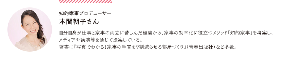 知的家事プロデューサー本間朝子さん。自分自身が仕事と家事の両立に苦しんだ経験から、家事の効率化に役立つメソッド知的家事を考案し、メディアや講演等を通じて提案している。著書に写真でわかる！家事の手間を９割減らせる部屋づくり（青春出版社）など多数。