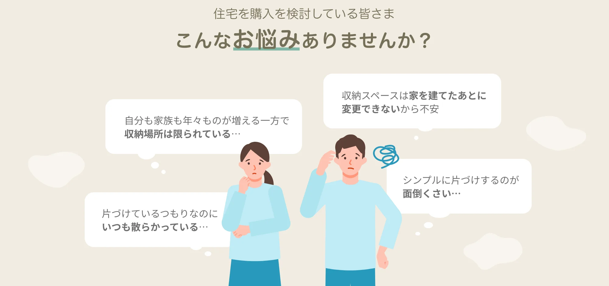 住宅の購入を検討している皆さま　こんなお悩みありませんか？　自分も家族も年々ものが増える一方で収納場所は限られている…　片づけているつもりなのにいつも散らかっている…　収納スペースは家を建てたあとに変更できないから不安　シンプルに片づけするのが面倒くさい…