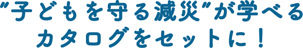 “子どもを守る減災” が学べるカタログをセットに！