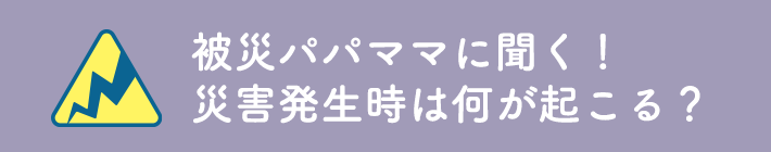 被災パパママに聞く！災害発生時は何が起こる？