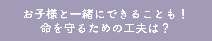 お子様と一緒にできることも！命を守るための工夫は？
