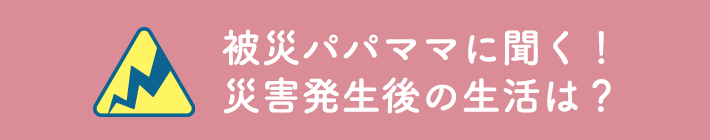 被災パパママに聞く！災害発生後の生活は？