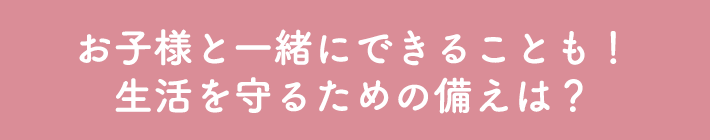 お子様と一緒にできることも！生活を守るための備えは？