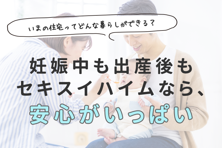 いまの住宅ってどんな暮らしができる？妊娠中も出産後もセキスイハイムなら、安心がいっぱい