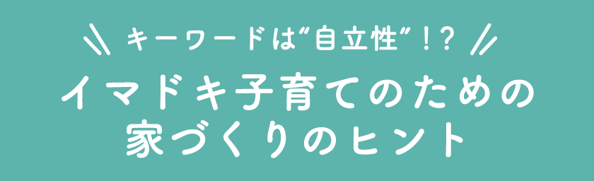 キーワードは自立支援！？イマドキ子育てのための家づくりのヒント
