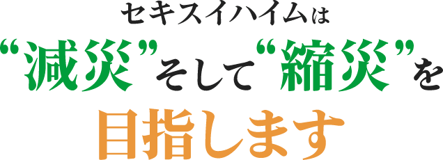 セキスイハイムは 減災 そして 縮災 を目指します