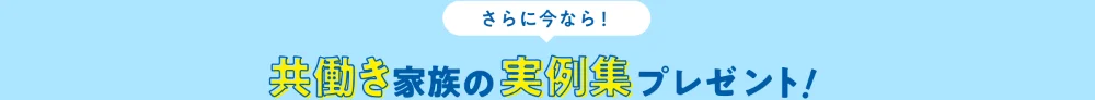 さらに今なら！　共働き家族の実例集プレゼント！