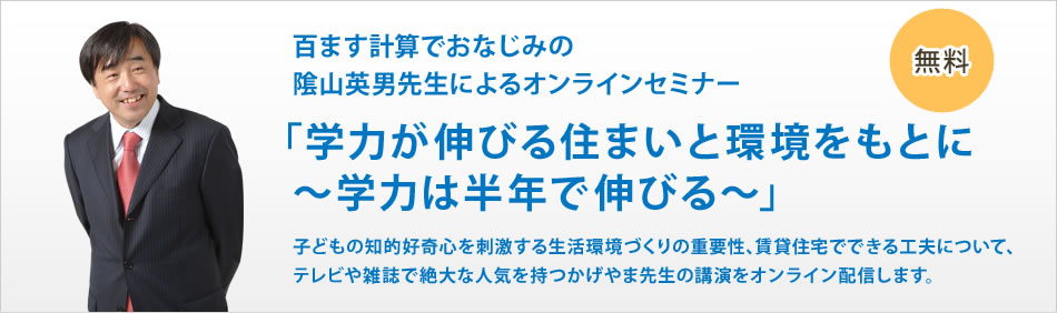百ます計算でおなじみの隂山英男先生によるオンラインセミナー　「学力が伸びる住まいと環境をもとに～学力は半年で伸びる～」　子どもの知的好奇心を刺激する生活環境づくりの重要性、賃貸住宅でできる工夫について、テレビや雑誌で絶大な人気を持つかげやま先生の講演をオンライン配信します。