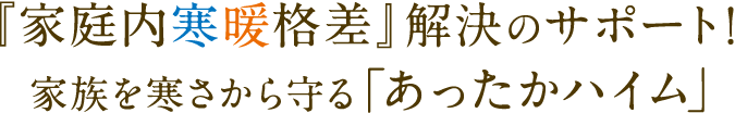  『家庭内寒暖格差』解決のサポート！ 家族を寒さから守る「あったかハイム」