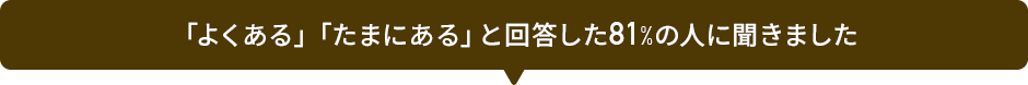 「よくある」「たまにある」と回答した81%の人に聞きました