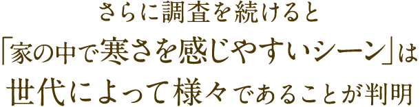 さらに調査を続けると「家の中で寒さを感じやすいシーン」は世代によって様々であることが判明