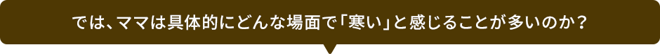 では、ママは具体的にどんな場面で「寒い」と感じることが多いのか？