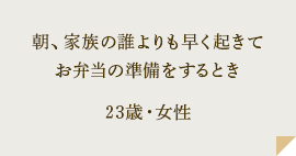 朝、家族の誰よりも早く起きてお弁当の準備をするとき 23歳・女性