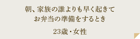 朝、家族の誰よりも早く起きてお弁当の準備をするとき 23歳・女性