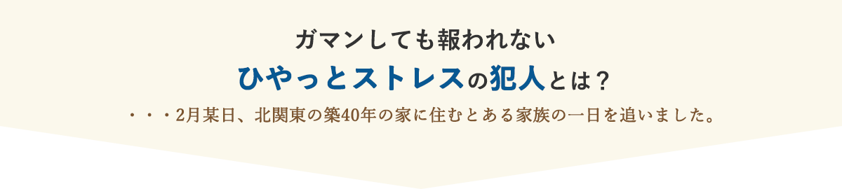 ガマンしても報われない ひやっとストレスの犯人とは？…2月某日、北関東の築40年の家に住む とある家族の一日を追いました。