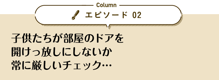 エピソード 02「子供たちが部屋のドアを開けっ放しにしないか常に厳しいチェック…」