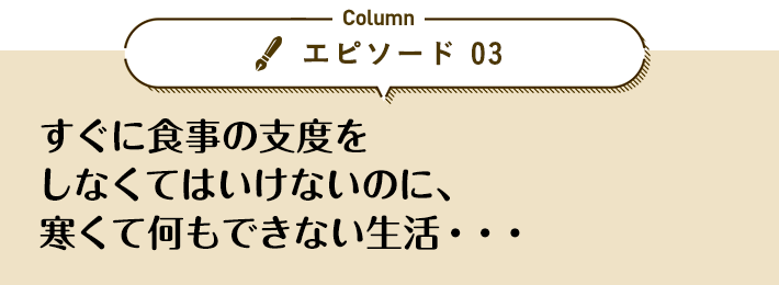 エピソード 03「すぐに食事の支度をしなくてはいけないのに、寒くて何もできない生活…」