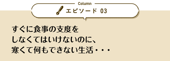 エピソード 03「すぐに食事の支度をしなくてはいけないのに、寒くて何もできない生活…」