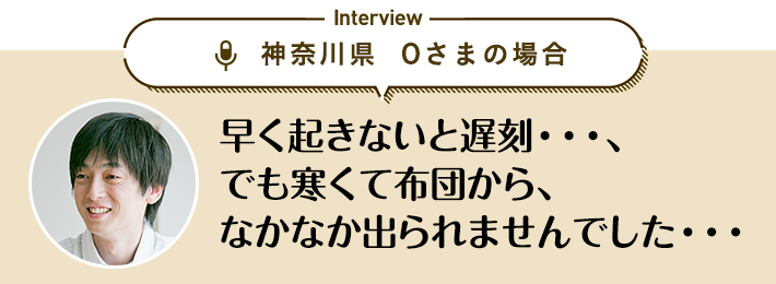 神奈川県 Oさまの場合「早く起きないと遅刻…、でも寒くて布団から、なかなか出られませんでした…」