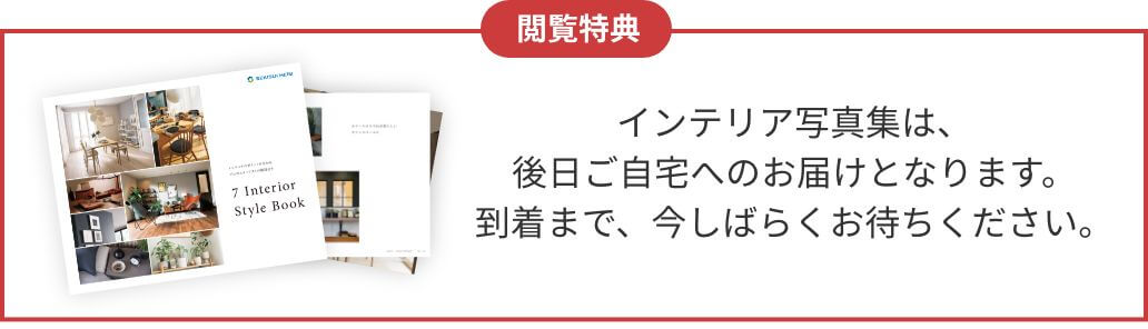 閲覧特典 インテリア写真集は、後日ご自宅へのお届けとなります。到着まで、今しばらくお待ちください。