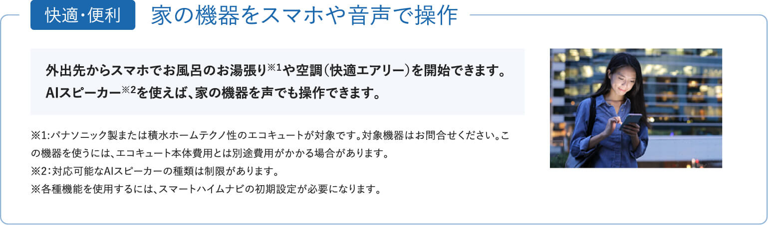 「快適・便利」家の機器をスマホや音声で操作。外出先からスマホでお風呂のお湯張りや空調（快適エアリー）を開始できます。AIスピーカーを使えば、家の機器を声でも操作できます。