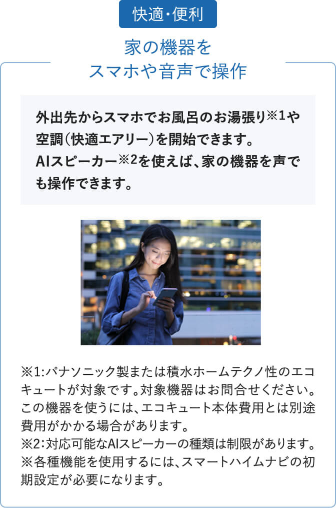 「快適・便利」家の機器をスマホや音声で操作。外出先からスマホでお風呂のお湯張りや空調(快適エアリー)を開始できます。AIスピーカーを使えば、家の機器を声でも操作できます。