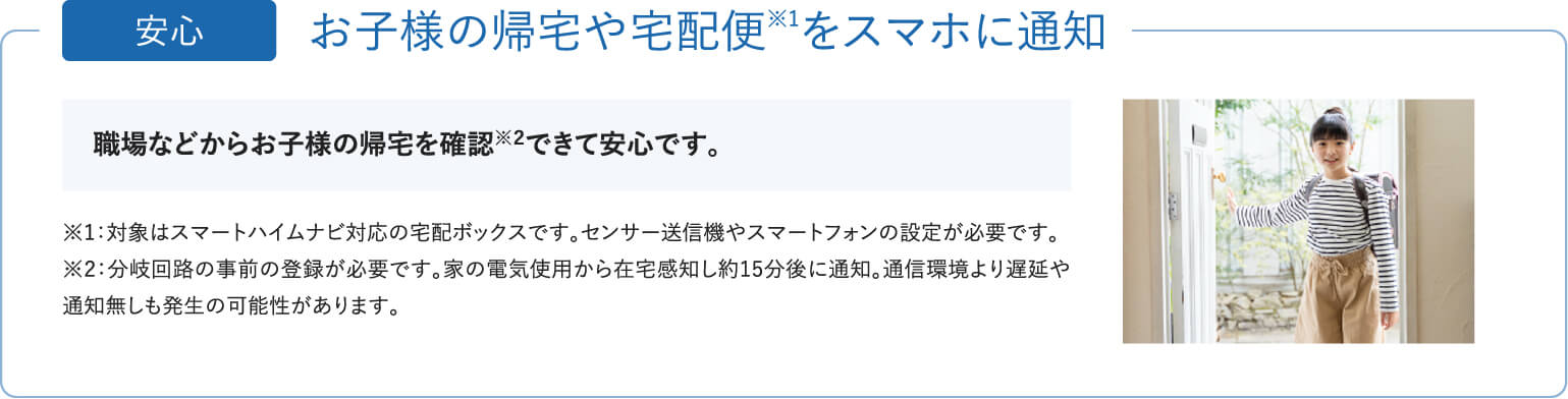 「安心」お子様の帰宅や宅配便をスマホに通知。職場などからお客様の帰宅を確認できて安心です。