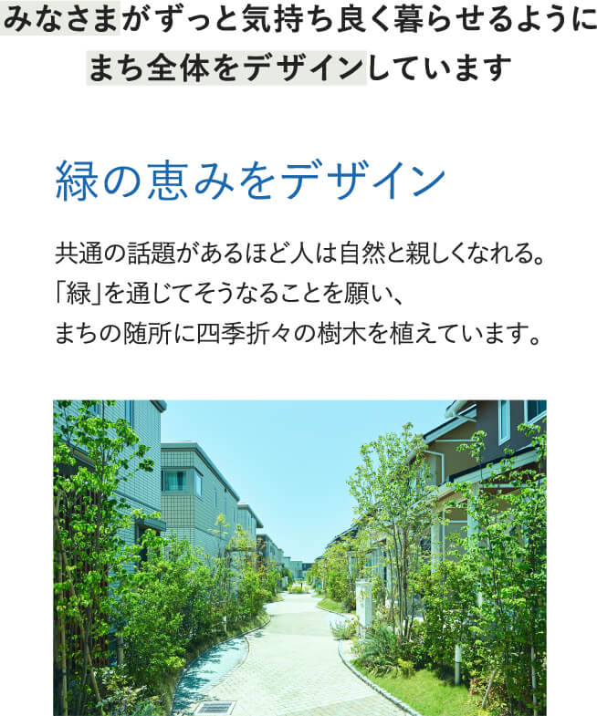 みなさまがずっと気持ち良く暮らせるよう、緑の恵みや、日当たり・風通し・プライバシーの確保、街灯の照明計画などにより、安心できて居心地のよい住環境をデザインすることで、愛着の持てるまちづくりを行います。