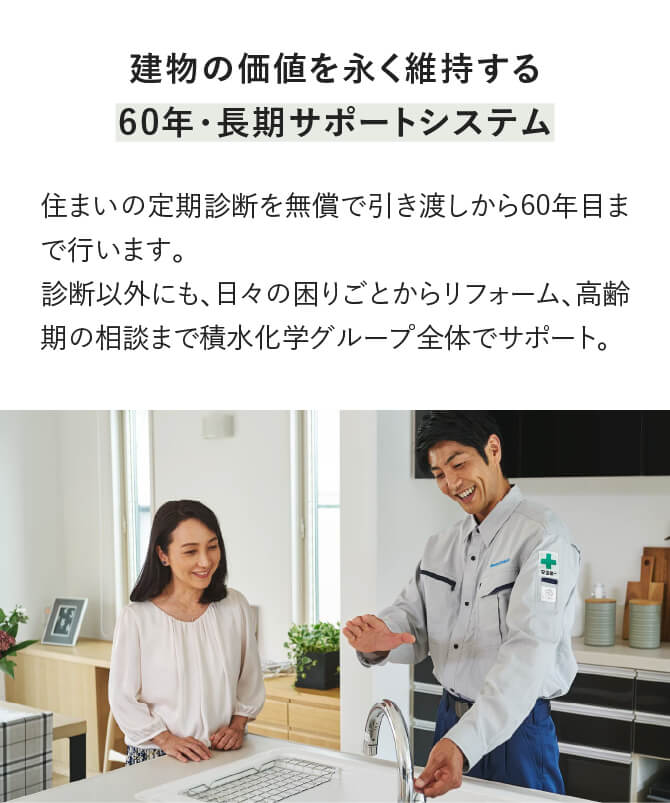 60年長期サポートシステムにより、お引渡しから2年目までの計3回の定期点検と、5年目から各5年ごとの定期診断を、無償で60年間実施。診断以外にも、日々の困りごとからリフォーム、高齢期の相談まで、積水化学グループ全体でサポートします。