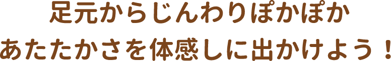 足元からじんわりぽかぽか　あたたかさを体感しに出かけよう！