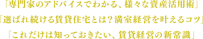 「専門家のアドバイスでわかる、様々な資産活用術」「選ばれ続ける賃貸住宅とは？満室経営を叶えるコツ」「これだけは知っておきたい、賃貸経営の新常識」