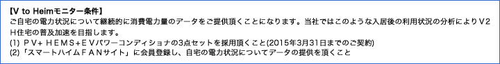 【V to Heimモニター条件】ご自宅の電力状況について継続的に消費電力量のデータをご提供頂くことになります。当社ではこのような入居後の利用状況の分析によりＶ2Ｈ住宅の普及加速を目指します。(1) ＰＶ+ ＨＥＭＳ+ＥＶパワーコンディショナの3点セットを採用頂くこと(2015年3月31日までのご契約)(2)「スマートハイムＦＡＮサイト」に会員登録し、自宅の電力状況についてデータの提供を頂くこと