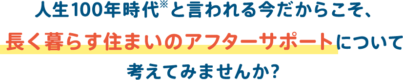 人生100年時代と言われる今だからこそ、長く暮らす住まいのアフターサポートについて考えてみませんか 