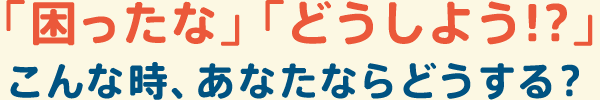  困ったな  どうしよう   こんな時、あなたならどうする 