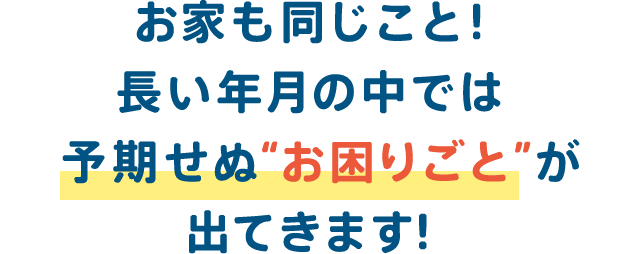 お家も同じこと 長い年月の中では予期せぬ お困りごと が出てきます 