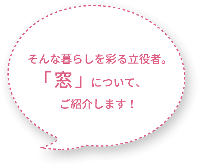 そんな暮らしを彩る立役者。 窓 について、ご紹介します 