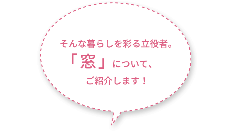 そんな暮らしを彩る立役者。 窓 について、ご紹介します 