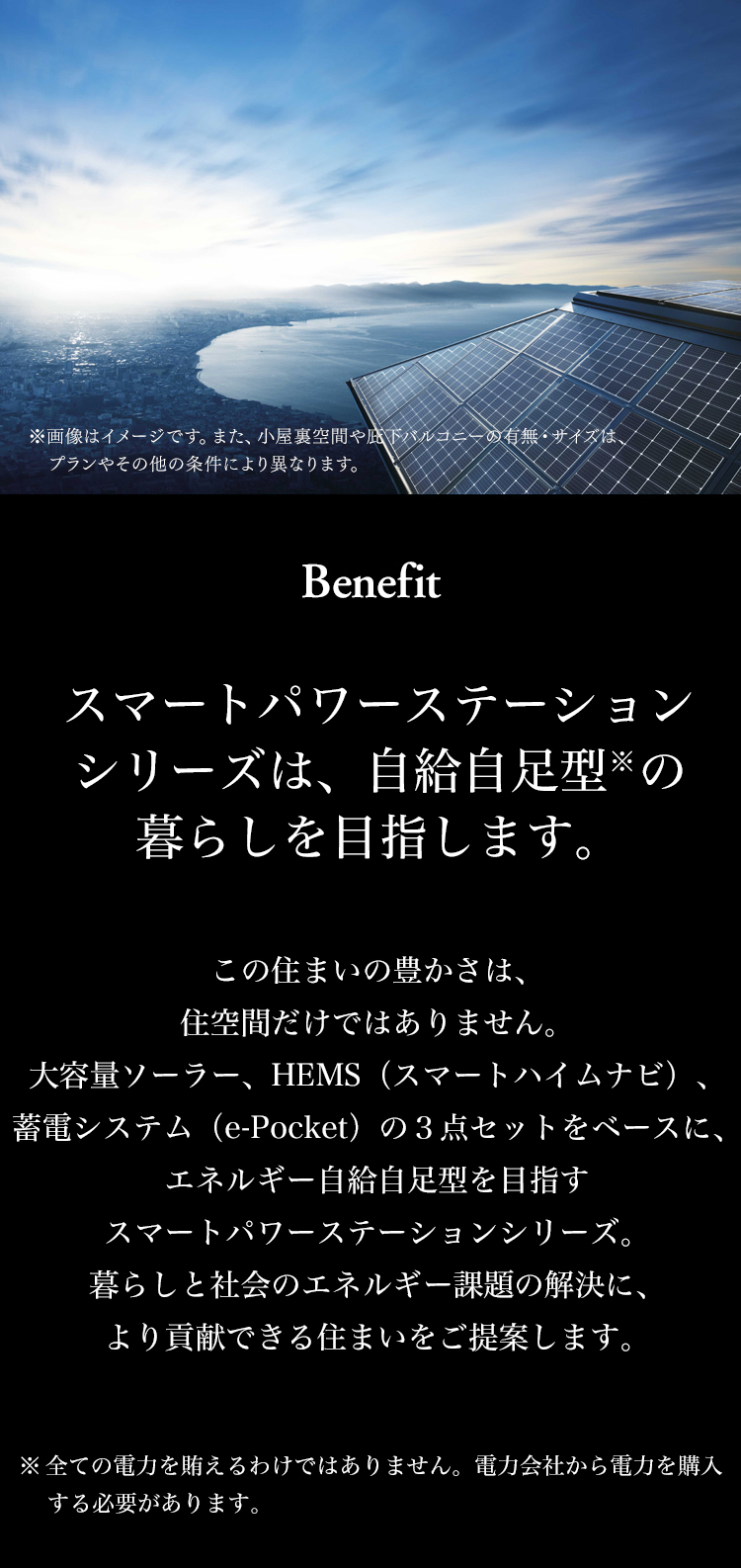 Benefit 暮らしに「３つのゼロ」を叶えます。 大容量ソーラー、HEMS、蓄電システムの３点セットで、「３つのゼロ」を実現し、暮らしと社会のエネルギー課題に貢献します。