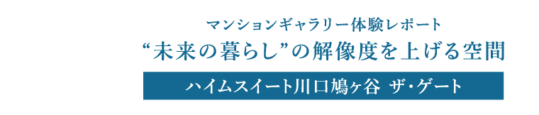 マンションギャラリー体験レポート “未来の暮らし”の解像度を上げる空間 ハイムスイート川口鳩ヶ谷 ザ・ゲート