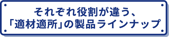 それぞれ役割が違う、「適材適所」の製品ラインナップ