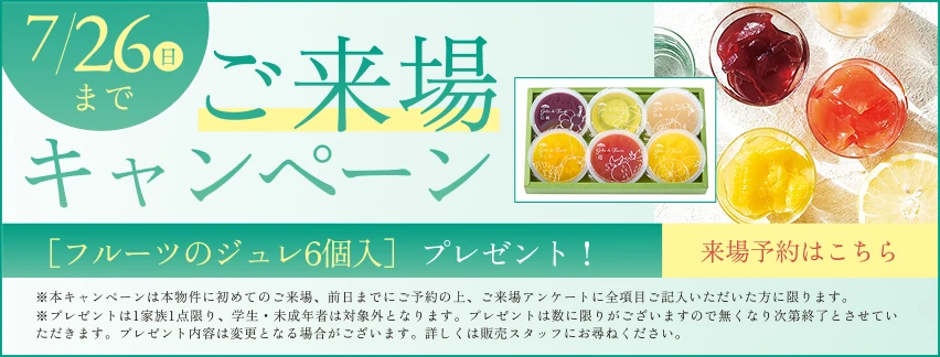 ご来場キャンペーン7/26(日)まで［フルーツのジュレ6個入］ プレゼント！※本キャンペーンは本物件に初めてのご来場、前日までにご予約の上、ご来場アンケートに全項目ご記入いただいた方に限ります。※プレゼントは1家族1点限り、学生・未成年者は対象外となります。プレゼントは数に限りがございますので無くなり次第終了とさせていただきます。プレゼント内容は変更となる場合がございます。詳しくは販売スタッフにお尋ねください。